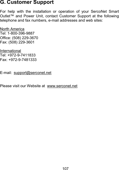 107G. Customer Support  For help with the installation or operation of your SercoNet Smart Outlet&trade; and Power Unit, contact Customer Support at the following telephone and fax numbers, e-mail addresses and web sites:  North America Tel: 1-800-396-9887 Office: (508) 229-3670 Fax: (508) 229-3601  International Tel: +972-9-7411833 Fax: +972-9-7481333   E-mail: support@serconet.net    Please visit our Website at  www.serconet.net 