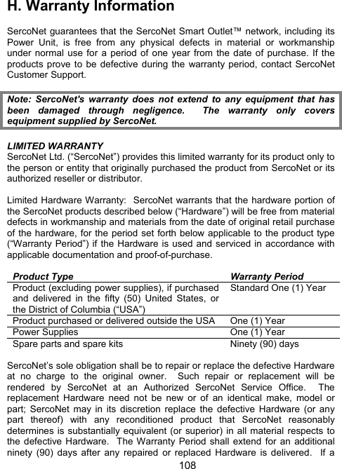 108H.  Warranty Information  SercoNet guarantees that the SercoNet Smart Outlet&trade; network, including its Power Unit, is free from any physical defects in material or workmanship under normal use for a period of one year from the date of purchase. If the products prove to be defective during the warranty period, contact SercoNet Customer Support.  Note: SercoNet's warranty does not extend to any equipment that has been damaged through negligence.  The warranty only covers equipment supplied by SercoNet.  LIMITED WARRANTY SercoNet Ltd. (&ldquo;SercoNet&rdquo;) provides this limited warranty for its product only to the person or entity that originally purchased the product from SercoNet or its authorized reseller or distributor.  Limited Hardware Warranty:  SercoNet warrants that the hardware portion of the SercoNet products described below (&ldquo;Hardware&rdquo;) will be free from material defects in workmanship and materials from the date of original retail purchase of the hardware, for the period set forth below applicable to the product type (&ldquo;Warranty Period&rdquo;) if the Hardware is used and serviced in accordance with applicable documentation and proof-of-purchase.    Product Type  Warranty Period Product (excluding power supplies), if purchased and delivered in the fifty (50) United States, or the District of Columbia (&ldquo;USA&rdquo;) Standard One (1) Year Product purchased or delivered outside the USA  One (1) Year Power Supplies  One (1) Year Spare parts and spare kits  Ninety (90) days  SercoNet&rsquo;s sole obligation shall be to repair or replace the defective Hardware at no charge to the original owner.  Such repair or replacement will be rendered by SercoNet at an Authorized SercoNet Service Office.  The replacement Hardware need not be new or of an identical make, model or part; SercoNet may in its discretion replace the defective Hardware (or any part thereof) with any reconditioned product that SercoNet reasonably determines is substantially equivalent (or superior) in all material respects to the defective Hardware.  The Warranty Period shall extend for an additional ninety (90) days after any repaired or replaced Hardware is delivered.  If a 