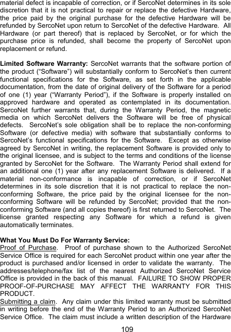 109material defect is incapable of correction, or if SercoNet determines in its sole discretion that it is not practical to repair or replace the defective Hardware, the price paid by the original purchase for the defective Hardware will be refunded by SercoNet upon return to SercoNet of the defective Hardware.  All Hardware (or part thereof) that is replaced by SercoNet, or for which the purchase price is refunded, shall become the property of SercoNet upon replacement or refund.  Limited Software Warranty: SercoNet warrants that the software portion of the product (&ldquo;Software&rdquo;) will substantially conform to SercoNet&rsquo;s then current functional specifications for the Software, as set forth in the applicable documentation, from the date of original delivery of the Software for a period of one (1) year (&ldquo;Warranty Period&rdquo;), if the Software is properly installed on approved hardware and operated as contemplated in its documentation.  SercoNet further warrants that, during the Warranty Period, the magnetic media on which SercoNet delivers the Software will be free of physical defects.  SercoNet&rsquo;s sole obligation shall be to replace the non-conforming Software (or defective media) with software that substantially conforms to SercoNet&rsquo;s functional specifications for the Software.  Except as otherwise agreed by SercoNet in writing, the replacement Software is provided only to the original licensee, and is subject to the terms and conditions of the license granted by SercoNet for the Software.  The Warranty Period shall extend for an additional one (1) year after any replacement Software is delivered.  If a material non-conformance is incapable of correction, or if SercoNet determines in its sole discretion that it is not practical to replace the non-conforming Software, the price paid by the original licensee for the non-conforming Software will be refunded by SercoNet; provided that the non-conforming Software (and all copies thereof) is first returned to SercoNet.  The license granted respecting any Software for which a refund is given automatically terminates.  What You Must Do For Warranty Service: Proof of Purchase.  Proof of purchase shown to the Authorized SercoNet Service Office is required for each SercoNet product within one year after the product is purchased and/or licensed in order to validate the warranty.  The addresses/telephone/fax list of the nearest Authorized SercoNet Service Office is provided in the back of this manual.  FAILURE TO SHOW PROPER PROOF-OF-PURCHASE MAY AFFECT THE WARRANTY FOR THIS PRODUCT.   Submitting a claim.  Any claim under this limited warranty must be submitted in writing before the end of the Warranty Period to an Authorized SercoNet Service Office.  The claim must include a written description of the Hardware 