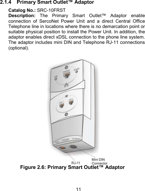 11 2.1.4  Primary Smart Outlet&trade; Adaptor Catalog No.: SRC-10FRST Description: The Primary Smart Outlet&trade; Adaptor enable connection of SercoNet Power Unit and a direct Central Office Telephone line in locations where there is no demarcation point or suitable physical position to install the Power Unit. In addition, the adaptor enables direct xDSL connection to the phone line system. The adaptor includes mini DIN and Telephone RJ-11 connections (optional).   Figure 2.6: Primary Smart Outlet&trade; Adaptor    