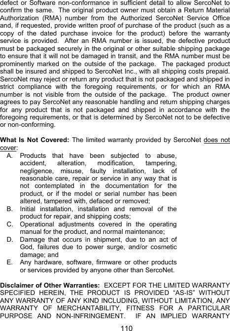 110defect or Software non-conformance in sufficient detail to allow SercoNet to confirm the same.  The original product owner must obtain a Return Material Authorization (RMA) number from the Authorized SercoNet Service Office and, if requested, provide written proof of purchase of the product (such as a copy of the dated purchase invoice for the product) before the warranty service is provided.  After an RMA number is issued, the defective product must be packaged securely in the original or other suitable shipping package to ensure that it will not be damaged in transit, and the RMA number must be prominently marked on the outside of the package.  The packaged product shall be insured and shipped to SercoNet Inc., with all shipping costs prepaid.  SercoNet may reject or return any product that is not packaged and shipped in strict compliance with the foregoing requirements, or for which an RMA number is not visible from the outside of the package.  The product owner agrees to pay SercoNet any reasonable handling and return shipping charges for any product that is not packaged and shipped in accordance with the foregoing requirements, or that is determined by SercoNet not to be defective or non-conforming.  What Is Not Covered: The limited warranty provided by SercoNet does not cover: A.  Products that have been subjected to abuse, accident, alteration, modification, tampering, negligence, misuse, faulty installation, lack of reasonable care, repair or service in any way that is not contemplated in the documentation for the product, or if the model or serial number has been altered, tampered with, defaced or removed;  B.  Initial installation, installation and removal of the product for repair, and shipping costs;  C.  Operational adjustments covered in the operating manual for the product, and normal maintenance;  D.  Damage that occurs in shipment, due to an act of God, failures due to power surge, and/or cosmetic damage; and E.  Any hardware, software, firmware or other products or services provided by anyone other than SercoNet.  Disclaimer of Other Warranties:  EXCEPT FOR THE LIMITED WARRANTY SPECIFIED HEREIN, THE PRODUCT IS PROVIDED &ldquo;AS-IS&rdquo; WITHOUT ANY WARRANTY OF ANY KIND INCLUDING, WITHOUT LIMITATION, ANY WARRANTY OF MERCHANTABILITY, FITNESS FOR A PARTICULAR PURPOSE AND NON-INFRINGEMENT.  IF AN IMPLIED WARRANTY 