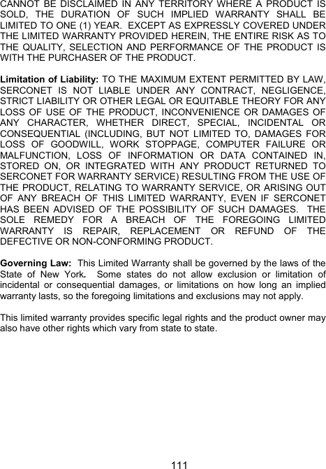 111CANNOT BE DISCLAIMED IN ANY TERRITORY WHERE A PRODUCT IS SOLD, THE DURATION OF SUCH IMPLIED WARRANTY SHALL BE LIMITED TO ONE (1) YEAR.  EXCEPT AS EXPRESSLY COVERED UNDER THE LIMITED WARRANTY PROVIDED HEREIN, THE ENTIRE RISK AS TO THE QUALITY, SELECTION AND PERFORMANCE OF THE PRODUCT IS WITH THE PURCHASER OF THE PRODUCT.  Limitation of Liability: TO THE MAXIMUM EXTENT PERMITTED BY LAW, SERCONET IS NOT LIABLE UNDER ANY CONTRACT, NEGLIGENCE, STRICT LIABILITY OR OTHER LEGAL OR EQUITABLE THEORY FOR ANY LOSS OF USE OF THE PRODUCT, INCONVENIENCE OR DAMAGES OF ANY CHARACTER, WHETHER DIRECT, SPECIAL, INCIDENTAL OR CONSEQUENTIAL (INCLUDING, BUT NOT LIMITED TO, DAMAGES FOR LOSS OF GOODWILL, WORK STOPPAGE, COMPUTER FAILURE OR MALFUNCTION, LOSS OF INFORMATION OR DATA CONTAINED IN, STORED ON, OR INTEGRATED WITH ANY PRODUCT RETURNED TO SERCONET FOR WARRANTY SERVICE) RESULTING FROM THE USE OF THE PRODUCT, RELATING TO WARRANTY SERVICE, OR ARISING OUT OF ANY BREACH OF THIS LIMITED WARRANTY, EVEN IF SERCONET HAS BEEN ADVISED OF THE POSSIBILITY OF SUCH DAMAGES.  THE SOLE REMEDY FOR A BREACH OF THE FOREGOING LIMITED WARRANTY IS REPAIR, REPLACEMENT OR REFUND OF THE DEFECTIVE OR NON-CONFORMING PRODUCT.   Governing Law:  This Limited Warranty shall be governed by the laws of the State of New York.  Some states do not allow exclusion or limitation of incidental or consequential damages, or limitations on how long an implied warranty lasts, so the foregoing limitations and exclusions may not apply.    This limited warranty provides specific legal rights and the product owner may also have other rights which vary from state to state.  
