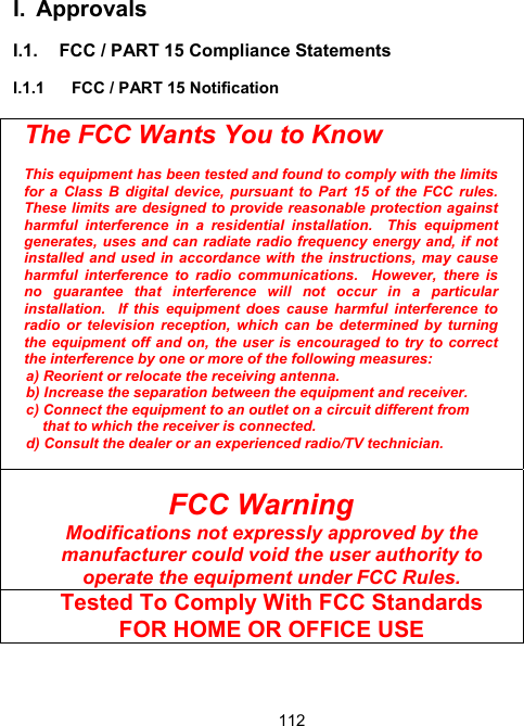 112I. Approvals  I.1.  FCC / PART 15 Compliance Statements  I.1.1  FCC / PART 15 Notification   The FCC Wants You to Know  This equipment has been tested and found to comply with the limits for a Class B digital device, pursuant to Part 15 of the FCC rules.  These limits are designed to provide reasonable protection against harmful interference in a residential installation.  This equipment generates, uses and can radiate radio frequency energy and, if not installed and used in accordance with the instructions, may cause harmful interference to radio communications.  However, there is no guarantee that interference will not occur in a particular installation.  If this equipment does cause harmful interference to radio or television reception, which can be determined by turning the equipment off and on, the user is encouraged to try to correct the interference by one or more of the following measures: a) Reorient or relocate the receiving antenna. b) Increase the separation between the equipment and receiver. c) Connect the equipment to an outlet on a circuit different from      that to which the receiver is connected.  d) Consult the dealer or an experienced radio/TV technician.   FCC Warning Modifications not expressly approved by the manufacturer could void the user authority to operate the equipment under FCC Rules.  Tested To Comply With FCC Standards  FOR HOME OR OFFICE USE   