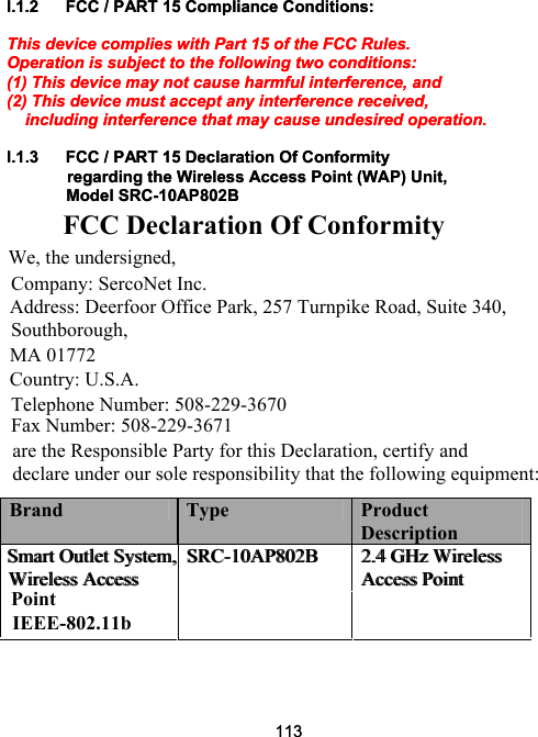 113I.1.2  FCC / PART 15 Compliance Conditions:   This device complies with Part 15 of the FCC Rules.  Operation is subject to the following two conditions:  (1) This device may not cause harmful interference, and  (2) This device must accept any interference received,      including interference that may cause undesired operation.   I.1.3  FCC / PART 15 Declaration Of Conformity  regarding the Wireless Access Point (WAP) Unit,     Model SRC-10AP802B           FCC Declaration Of Conformity We, the undersigned,  Company: SercoNet Inc.  Address: Deerfoor Office Park, 257 Turnpike Road, Suite 340, Southborough,  MA 01772  Country: U.S.A.  Telephone Number: 508-229-3670 Fax Number: 508-229-3671 are the Responsible Party for this Declaration, certify and declare under our sole responsibility that the following equipment:   Brand  Type  Product Description Smart Outlet System, Wireless Access SRC-10AP802B  2.4 GHz Wireless Access Point 113I.1.2  FCC / PART 15 Compliance Conditions:   This device complies with Part 15 of the FCC Rules.  Operation is subject to the following two conditions:  (1) This device may not cause harmful interference, and  (2) This device must accept any interference received,      including interference that may cause undesired operation.   I.1.3  FCC / PART 15 Declaration Of Conformity  regarding the Wireless Access Point (WAP) Unit,     Model SRC-10AP802B      Brand  Type  Product Description Smart Outlet System, Wireless Access SRC-10AP802B  2.4 GHz Wireless Access Point PointIEEE-802.11b 