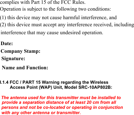             complies with Part 15 of the FCC Rules.  Operation is subject to the following two conditions:  (1) this device may not cause harmful interference, and  (2) this device must accept any interference received, including interference that may cause undesired operation.  Date:  Company Stamp:  Signature:  Name and Function:  I.1.4 FCC / PART 15 Warning regarding the Wireless Access Point (WAP) Unit, Model SRC-10AP802B:   The antenna used for this transmitter must be installed to provide a separation distance of at least 20 cm from all persons and not be co-located or operating in conjunction with any other antenna or transmitter.  