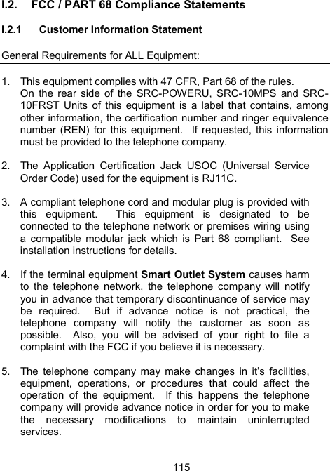 115I.2.  FCC / PART 68 Compliance Statements   I.2.1  Customer Information Statement  General Requirements for ALL Equipment:  1.  This equipment complies with 47 CFR, Part 68 of the rules.   On the rear side of the SRC-POWERU, SRC-10MPS and SRC-10FRST Units of this equipment is a label that contains, among other information, the certification number and ringer equivalence number (REN) for this equipment.  If requested, this information must be provided to the telephone company.  2.  The Application Certification Jack USOC (Universal Service Order Code) used for the equipment is RJ11C.  3.  A compliant telephone cord and modular plug is provided with this equipment.  This equipment is designated to be connected to the telephone network or premises wiring using a compatible modular jack which is Part 68 compliant.  See installation instructions for details.  4.  If the terminal equipment Smart Outlet System causes harm to the telephone network, the telephone company will notify you in advance that temporary discontinuance of service may be required.  But if advance notice is not practical, the telephone company will notify the customer as soon as possible.  Also, you will be advised of your right to file a complaint with the FCC if you believe it is necessary.  5.  The telephone company may make changes in it&rsquo;s facilities, equipment, operations, or procedures that could affect the operation of the equipment.  If this happens the telephone company will provide advance notice in order for you to make the necessary modifications to maintain uninterrupted services.  