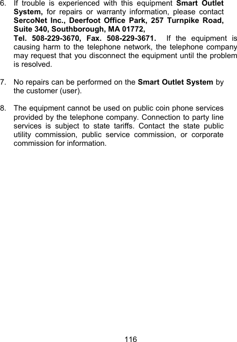 1166.  If trouble is experienced with this equipment Smart Outlet System, for repairs or warranty information, please contact SercoNet Inc., Deerfoot Office Park, 257 Turnpike Road, Suite 340, Southborough, MA 01772,  Tel. 508-229-3670, Fax. 508-229-3671.  If the equipment is causing harm to the telephone network, the telephone company may request that you disconnect the equipment until the problem is resolved.  7.  No repairs can be performed on the Smart Outlet System by the customer (user).  8.  The equipment cannot be used on public coin phone services provided by the telephone company. Connection to party line services is subject to state tariffs. Contact the state public utility commission, public service commission, or corporate commission for information.  