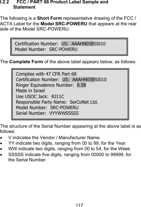 117I.2.2  FCC / PART 68 Product Label Sample and Statement  The following is a Short Form representative drawing of the FCC / ACTA Label for the Model SRC-POWERU that appears at the rear side of the Model SRC-POWERU:                                   The Complete Form of the above label appears below, as follows:            The structure of the Serial Number appearing at the above label is as follows: &bull;  V indicates the Vendor / Manufacturer Name. &bull;  YY indicate two digits, ranging from 00 to 99, for the Year. &bull;  WW indicate two digits, ranging from 00 to 54, for the Week. &bull;  SSSSS indicate five digits, ranging from 00000 to 99999, for the Serial Number.  Certification Number:  US:  AAAHN05BSI010Model Number:  SRC-POWERU Complies with 47 CFR Part 68Certification Number:  US:  AAAHN05BSI010 Ringer Equivalence Number:  0.5B  Made in Israel Use USOC Jack:  RJ11C Responsible Party Name:  SerCoNet Ltd. Model Number:  SRC-POWERU Serial Number:  VYYWWSSSSS 