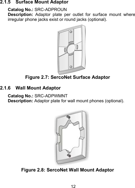 122.1.5 Surface Mount Adaptor Catalog No.: SRC-ADPROUN Description: Adaptor plate per outlet for surface mount where irregular phone jacks exist or round jacks (optional).  Figure 2.7: SercoNet Surface Adaptor 2.1.6 Wall Mount Adaptor Catalog No.: SRC-ADPWMNT Description: Adaptor plate for wall mount phones (optional).   Figure 2.8: SercoNet Wall Mount Adaptor 