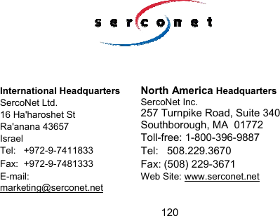 120                                                                                     International Headquarters  SercoNet Ltd. 16 Ha'haroshet St Ra'anana 43657  Israel North America Headquarters SercoNet Inc.  257 Turnpike Road, Suite 340 Southborough, MA  01772 Toll-free: 1-800-396-9887 Tel:   +972-9-7411833  Tel:   508.229.3670 Fax:  +972-9-7481333  Fax: (508) 229-3671 E-mail:      marketing@serconet.net Web Site: www.serconet.net  