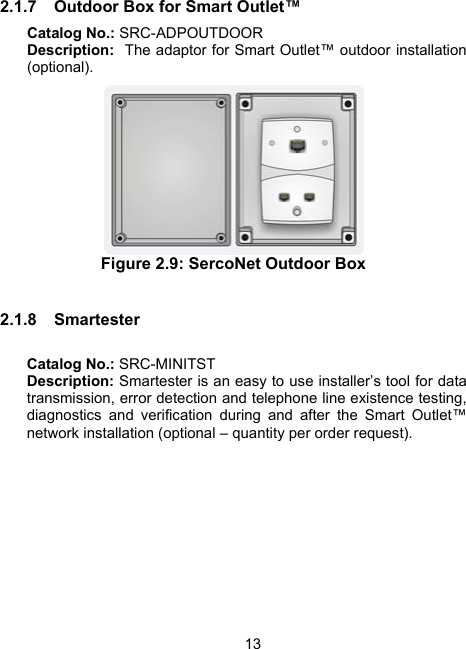 132.1.7  Outdoor Box for Smart Outlet&trade;  Catalog No.: SRC-ADPOUTDOOR Description:  The adaptor for Smart Outlet&trade; outdoor installation (optional).  Figure 2.9: SercoNet Outdoor Box  2.1.8 Smartester   Catalog No.: SRC-MINITST Description: Smartester is an easy to use installer&rsquo;s tool for data transmission, error detection and telephone line existence testing, diagnostics and verification during and after the Smart Outlet&trade; network installation (optional &ndash; quantity per order request).   