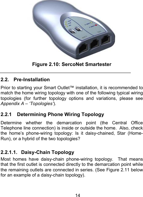 14 Figure 2.10: SercoNet Smartester 2.2. Pre-Installation Prior to starting your Smart Outlet&trade; installation, it is recommended to match the home wiring topology with one of the following typical wiring topologies (for further topology options and variations, please see Appendix A &ndash; &lsquo;Topologies&rsquo;). 2.2.1  Determining Phone Wiring Topology Determine whether the demarcation point (the Central Office Telephone line connection) is inside or outside the home.  Also, check the home&rsquo;s phone-wiring topology: Is it daisy-chained, Star (Home-Run), or a hybrid of the two topologies? 2.2.1.1. Daisy-Chain Topology Most homes have daisy-chain phone-wiring topology.  That means that the first outlet is connected directly to the demarcation point while the remaining outlets are connected in series. (See Figure 2.11 below for an example of a daisy-chain topology).  
