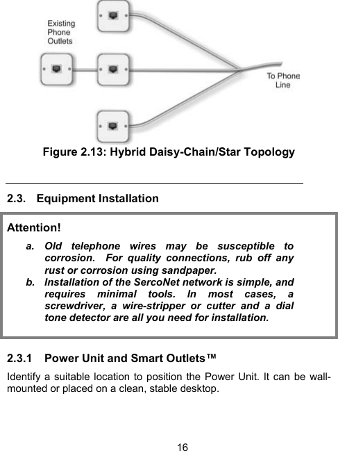 16 Figure 2.13: Hybrid Daisy-Chain/Star Topology  2.3. Equipment Installation Attention! a. Old telephone wires may be susceptible to corrosion.  For quality connections, rub off any rust or corrosion using sandpaper. b.  Installation of the SercoNet network is simple, and requires minimal tools. In most cases, a screwdriver, a wire-stripper or cutter and a dial tone detector are all you need for installation.  2.3.1  Power Unit and Smart Outlets&trade; Identify a suitable location to position the Power Unit. It can be wall-mounted or placed on a clean, stable desktop.  