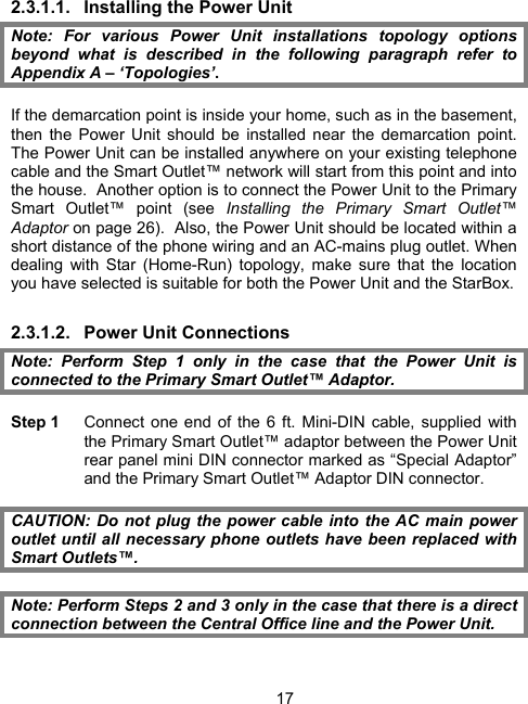 172.3.1.1.  Installing the Power Unit Note: For various Power Unit installations topology options beyond what is described in the following paragraph refer to Appendix A &ndash; &lsquo;Topologies&rsquo;.  If the demarcation point is inside your home, such as in the basement, then the Power Unit should be installed near the demarcation point. The Power Unit can be installed anywhere on your existing telephone cable and the Smart Outlet&trade; network will start from this point and into the house.  Another option is to connect the Power Unit to the Primary Smart Outlet&trade; point (see Installing the Primary Smart Outlet&trade; Adaptor on page 26).  Also, the Power Unit should be located within a short distance of the phone wiring and an AC-mains plug outlet. When dealing with Star (Home-Run) topology, make sure that the location you have selected is suitable for both the Power Unit and the StarBox. 2.3.1.2. Power Unit Connections Note: Perform Step 1 only in the case that the Power Unit is connected to the Primary Smart Outlet&trade; Adaptor.  Step 1    Connect one end of the 6 ft. Mini-DIN cable, supplied with the Primary Smart Outlet&trade; adaptor between the Power Unit rear panel mini DIN connector marked as &ldquo;Special Adaptor&rdquo; and the Primary Smart Outlet&trade; Adaptor DIN connector.  CAUTION: Do not plug the power cable into the AC main power outlet until all necessary phone outlets have been replaced with Smart Outlets&trade;.  Note: Perform Steps 2 and 3 only in the case that there is a direct connection between the Central Office line and the Power Unit.  