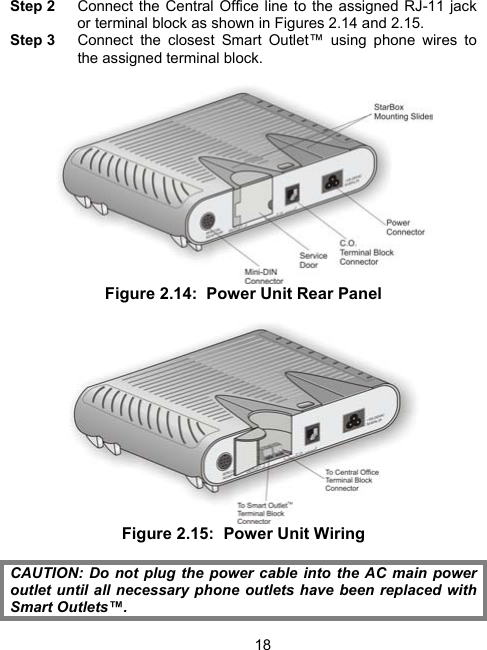 18Step 2    Connect the Central Office line to the assigned RJ-11 jack or terminal block as shown in Figures 2.14 and 2.15.   Step 3    Connect the closest Smart Outlet&trade; using phone wires to the assigned terminal block.    Figure 2.14:  Power Unit Rear Panel   Figure 2.15:  Power Unit Wiring  CAUTION: Do not plug the power cable into the AC main power outlet until all necessary phone outlets have been replaced with Smart Outlets&trade;. 