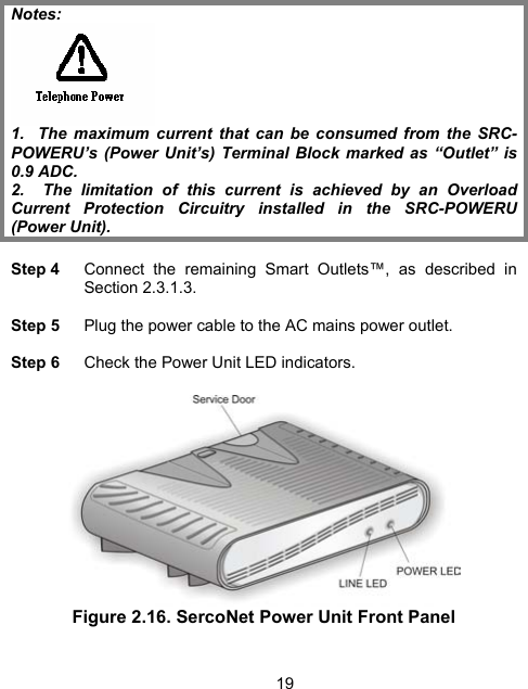 19 Notes:   1.  The maximum current that can be consumed from the SRC-POWERU&rsquo;s (Power Unit&rsquo;s) Terminal Block marked as &ldquo;Outlet&rdquo; is 0.9 ADC. 2.  The limitation of this current is achieved by an Overload Current Protection Circuitry installed in the SRC-POWERU (Power Unit).  Step 4    Connect the remaining Smart Outlets&trade;, as described in Section  2.3.1.3.   Step 5    Plug the power cable to the AC mains power outlet.  Step 6    Check the Power Unit LED indicators.     Figure 2.16. SercoNet Power Unit Front Panel   