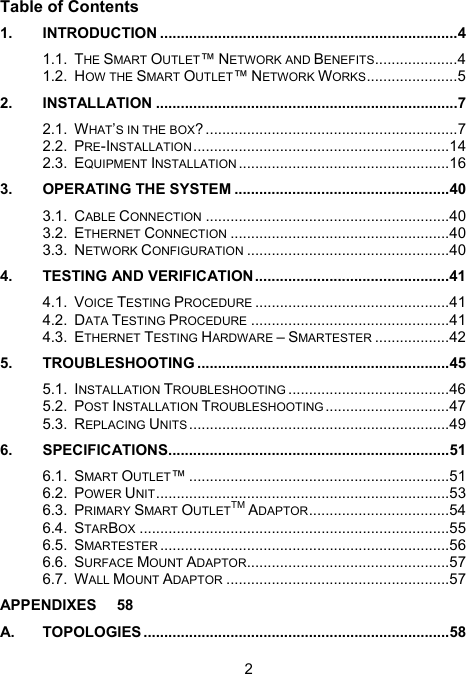2 Table of Contents 1. INTRODUCTION ........................................................................4 1.1. THE SMART OUTLET&trade; NETWORK AND BENEFITS....................4 1.2. HOW THE SMART OUTLET&trade; NETWORK WORKS......................5 2. INSTALLATION .........................................................................7 2.1. WHAT&rsquo;S IN THE BOX? .............................................................7 2.2. PRE-INSTALLATION..............................................................14 2.3. EQUIPMENT INSTALLATION ...................................................16 3. OPERATING THE SYSTEM ....................................................40 3.1. CABLE CONNECTION ...........................................................40 3.2. ETHERNET CONNECTION .....................................................40 3.3. NETWORK CONFIGURATION .................................................40 4. TESTING AND VERIFICATION...............................................41 4.1. VOICE TESTING PROCEDURE ...............................................41 4.2. DATA TESTING PROCEDURE ................................................41 4.3. ETHERNET TESTING HARDWARE &ndash; SMARTESTER ..................42 5. TROUBLESHOOTING .............................................................45 5.1. INSTALLATION TROUBLESHOOTING .......................................46 5.2. POST INSTALLATION TROUBLESHOOTING ..............................47 5.3. REPLACING UNITS ...............................................................49 6. SPECIFICATIONS....................................................................51 6.1. SMART OUTLET&trade; ...............................................................51 6.2. POWER UNIT.......................................................................53 6.3. PRIMARY SMART OUTLETTM ADAPTOR..................................54 6.4. STARBOX ...........................................................................55 6.5. SMARTESTER ......................................................................56 6.6. SURFACE MOUNT ADAPTOR.................................................57 6.7. WALL MOUNT ADAPTOR ......................................................57 APPENDIXES 58 A. TOPOLOGIES ..........................................................................58 