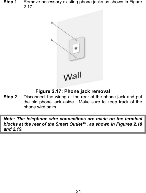 21Step 1    Remove necessary existing phone jacks as shown in Figure 2.17.  Figure 2.17: Phone jack removal Step 2    Disconnect the wiring at the rear of the phone jack and put the old phone jack aside.  Make sure to keep track of the phone wire pairs.   Note: The telephone wire connections are made on the terminal blocks at the rear of the Smart Outlet&trade;, as shown in Figures 2.18 and 2.19. 
