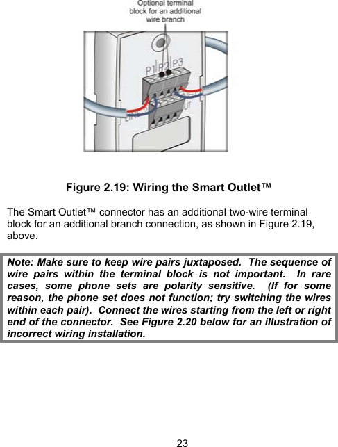 23 Figure 2.19: Wiring the Smart Outlet&trade;  The Smart Outlet&trade; connector has an additional two-wire terminal block for an additional branch connection, as shown in Figure 2.19, above.  Note: Make sure to keep wire pairs juxtaposed.  The sequence of wire pairs within the terminal block is not important.  In rare cases, some phone sets are polarity sensitive.  (If for some reason, the phone set does not function; try switching the wires within each pair).  Connect the wires starting from the left or right end of the connector.  See Figure 2.20 below for an illustration of incorrect wiring installation.   