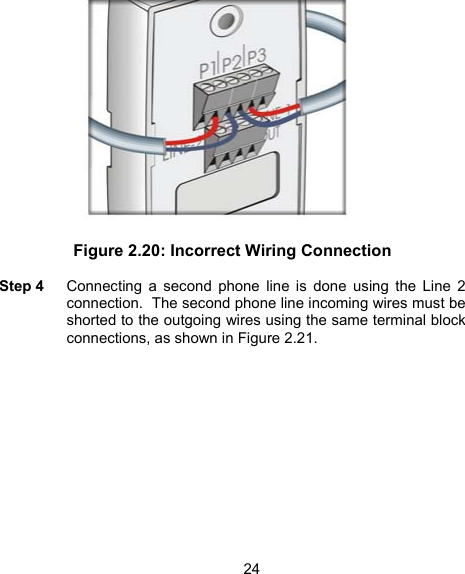 24 Figure 2.20: Incorrect Wiring Connection  Step 4    Connecting a second phone line is done using the Line 2 connection.  The second phone line incoming wires must be shorted to the outgoing wires using the same terminal block connections, as shown in Figure 2.21.   