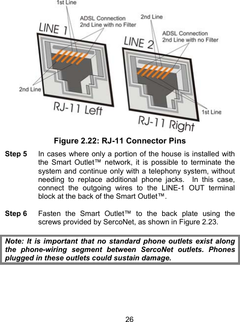 26 Figure 2.22: RJ-11 Connector Pins Step 5    In cases where only a portion of the house is installed with the Smart Outlet&trade; network, it is possible to terminate the system and continue only with a telephony system, without needing to replace additional phone jacks.  In this case, connect the outgoing wires to the LINE-1 OUT terminal block at the back of the Smart Outlet&trade;.  Step 6  Fasten the Smart Outlet&trade; to the back plate using the screws provided by SercoNet, as shown in Figure 2.23.  Note: It is important that no standard phone outlets exist along the phone-wiring segment between SercoNet outlets. Phones plugged in these outlets could sustain damage.   