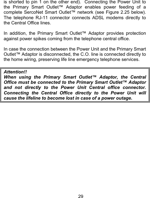 29is shorted to pin 1 on the other end).  Connecting the Power Unit to the Primary Smart Outlet&trade; Adaptor enables power feeding of a complete SercoNet Smart Outlet&trade; network (see Figure 2.25 below). The telephone RJ-11 connector connects ADSL modems directly to the Central Office lines.  In addition, the Primary Smart Outlet&trade; Adaptor provides protection against power spikes coming from the telephone central office.   In case the connection between the Power Unit and the Primary Smart Outlet&trade; Adaptor is disconnected, the C.O. line is connected directly to the home wiring, preserving life line emergency telephone services.  Attention!! When using the Primary Smart Outlet&trade; Adaptor, the Central Office must be connected to the Primary Smart Outlet&trade; Adaptor and not directly to the Power Unit Central office connector.  Connecting the Central Office directly to the Power Unit will cause the lifeline to become lost in case of a power outage. 