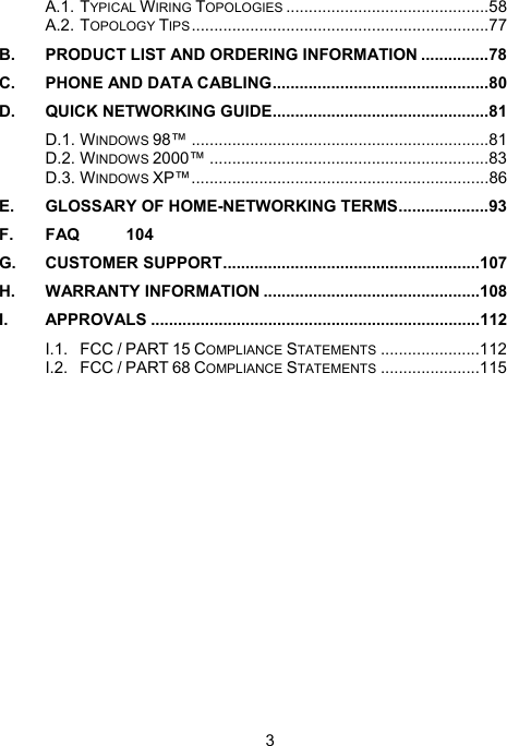 3 A.1. TYPICAL WIRING TOPOLOGIES .............................................58 A.2. TOPOLOGY TIPS..................................................................77 B. PRODUCT LIST AND ORDERING INFORMATION ...............78 C. PHONE AND DATA CABLING................................................80 D. QUICK NETWORKING GUIDE................................................81 D.1. WINDOWS 98&trade; ..................................................................81 D.2. WINDOWS 2000&trade; ..............................................................83 D.3. WINDOWS XP&trade;..................................................................86 E. GLOSSARY OF HOME-NETWORKING TERMS....................93 F. FAQ 104 G. CUSTOMER SUPPORT.........................................................107 H. WARRANTY INFORMATION ................................................108 I. APPROVALS .........................................................................112 I.1. FCC / PART 15 COMPLIANCE STATEMENTS ......................112 I.2. FCC / PART 68 COMPLIANCE STATEMENTS ......................115  