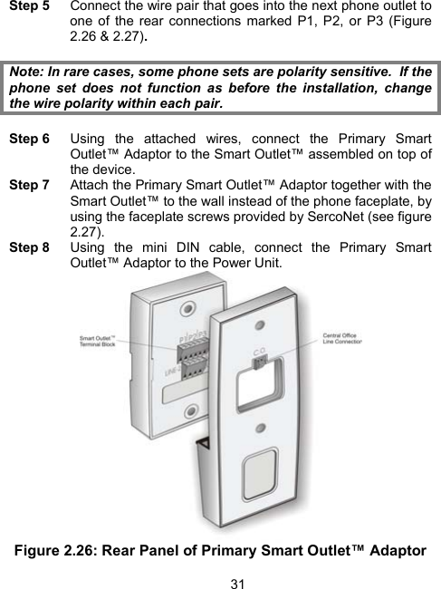 31Step 5  Connect the wire pair that goes into the next phone outlet to one of the rear connections marked P1, P2, or P3 (Figure 2.26 &amp; 2.27).  Note: In rare cases, some phone sets are polarity sensitive.  If the phone set does not function as before the installation, change the wire polarity within each pair.  Step 6  Using the attached wires, connect the Primary Smart Outlet&trade; Adaptor to the Smart Outlet&trade; assembled on top of the device. Step 7  Attach the Primary Smart Outlet&trade; Adaptor together with the Smart Outlet&trade; to the wall instead of the phone faceplate, by using the faceplate screws provided by SercoNet (see figure 2.27). Step 8  Using the mini DIN cable, connect the Primary Smart Outlet&trade; Adaptor to the Power Unit.  Figure 2.26: Rear Panel of Primary Smart Outlet&trade; Adaptor 