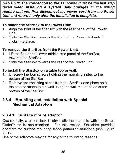 36 CAUTION: The connection to the AC power must be the last step taken when installing a system. Any changes in the wiring require that you first disconnect the power cord from the Power Unit and return it only after the installation is complete.  To attach the StarBox to the Power Unit: 1.  Align the front of the StarBox with the rear panel of the Power Unit. 2.  Slide the StarBox towards the front of the Power Unit until it clicks into place.  To remove the StarBox from the Power Unit: 1.  Lift the flap on the lower middle rear panel of the StarBox towards the StarBox. 2.  Slide the StarBox towards the rear of the Power Unit.  To install the StarBox on a table top or wall: 1.  Unscrew the four screws holding the mounting slides to the bottom of the StarBox. 2.  Remove the mounting slides from the StarBox and place on a tabletop or attach to the wall using the wall mount holes at the bottom of the StarBox. 2.3.4  Mounting and Installation with Special Mechanical Adaptors 2.3.4.1. Surface mount adaptor Occasionally, a phone jack is physically incompatible with the Smart Outlet&trade; or is non-standard.  For this reason, SercoNet provides adaptors for surface mounting these particular situations (see Figure 2.31). Use of the adaptors may be for any of the following reasons:  