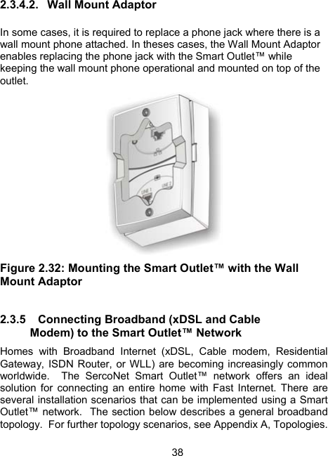 382.3.4.2.  Wall Mount Adaptor  In some cases, it is required to replace a phone jack where there is a wall mount phone attached. In theses cases, the Wall Mount Adaptor enables replacing the phone jack with the Smart Outlet&trade; while keeping the wall mount phone operational and mounted on top of the outlet.   Figure 2.32: Mounting the Smart Outlet&trade; with the Wall Mount Adaptor  2.3.5  Connecting Broadband (xDSL and Cable Modem) to the Smart Outlet&trade; Network Homes with Broadband Internet (xDSL, Cable modem, Residential Gateway, ISDN Router, or WLL) are becoming increasingly common worldwide.  The SercoNet Smart Outlet&trade; network offers an ideal solution for connecting an entire home with Fast Internet. There are several installation scenarios that can be implemented using a Smart Outlet&trade; network.  The section below describes a general broadband topology.  For further topology scenarios, see Appendix A, Topologies. 