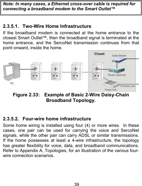39 Note: In many cases, a Ethernet cross-over cable is required for connecting a broadband modem to the Smart Outlet&trade; 2.3.5.1. Two-Wire Home Infrastructure If the broadband modem is connected at the home entrance to the closest Smart Outlet&trade;, then the broadband signal is terminated at the home entrance, and the SercoNet transmission continues from that point onward, inside the home.  Figure 2.33:  Example of Basic 2-Wire Daisy-Chain Broadband Topology.  2.3.5.2.  Four-wire home infrastructure Some home wiring is installed using four (4) or more wires.  In these cases, one pair can be used for carrying the voice and SercoNet signals, while the other pair can carry ADSL or similar transmissions.  If the home possesses at least a 4-wire infrastructure, the topology has greater flexibility for voice, data, and broadband communications.  Refer to Appendix A, Topologies, for an illustration of the various four-wire connection scenarios. 