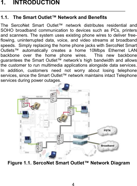 4 1. INTRODUCTION 1.1.  The Smart Outlet&trade; Network and Benefits  The SercoNet Smart Outlet&trade; network distributes residential and SOHO broadband communication to devices such as PCs, printers and scanners. The system uses existing phone wires to deliver free-flowing, uninterrupted data, voice, and video streams at broadband speeds.  Simply replacing the home phone jacks with SercoNet Smart Outlets&trade; automatically creates a home 10Mbps Ethernet LAN backbone over the home phone wires.  This new backbone guarantees the Smart Outlet&trade; network&rsquo;s high bandwidth and allows the customer to run multimedia applications alongside data services.  In addition, customers need not worry about losing telephone services, since the Smart Outlet&trade; network maintains intact Telephone services during power outages.  Figure 1.1. SercoNet Smart Outlet&trade; Network Diagram 
