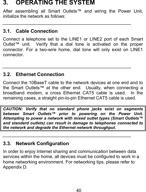 403. OPERATING THE SYSTEM After assembling all Smart Outlets&trade; and wiring the Power Unit, initialize the network as follows: 3.1. Cable Connection  Connect a telephone set to the LINE1 or LINE2 port of each Smart Outlet&trade; unit.  Verify that a dial tone is activated on the proper connector. For a two-wire home, dial tone will only exist on LINE1 connector.   3.2.  Ethernet Connection  Connect the 10BaseT cable to the network devices at one end and to the Smart Outlets&trade; at the other end.  Usually, when connecting a broadband modem, a cross Ethernet CAT5 cable is used.  In the remaining cases, a straight pin-to-pin Ethernet CAT5 cable is used.  CAUTION: Verify that no standard phone jacks exist on segments between Smart Outlets&trade; prior to powering on the Power Unit. Attempting to power a network with mixed outlet types (Smart Outlets&trade; and standard outlets) can result in damage to telephones connected to the network and degrade the Ethernet network throughput. 3.3. Network Configuration In order to enjoy Internet sharing and communication between data services within the home, all devices must be configured to work in a home networking environment. For networking tips, please refer to Appendix D.  