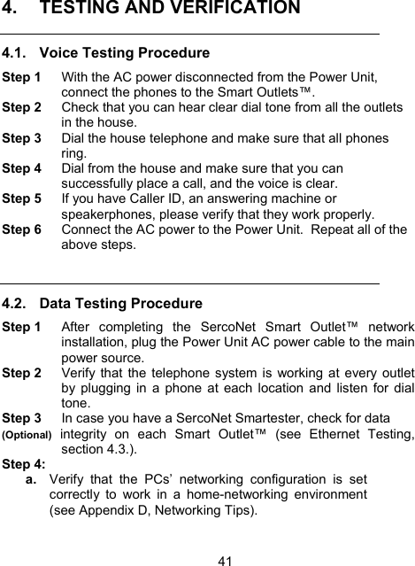 414.  TESTING AND VERIFICATION  4.1.  Voice Testing Procedure Step 1  With the AC power disconnected from the Power Unit, connect the phones to the Smart Outlets&trade;.   Step 2  Check that you can hear clear dial tone from all the outlets in the house. Step 3  Dial the house telephone and make sure that all phones ring. Step 4  Dial from the house and make sure that you can successfully place a call, and the voice is clear. Step 5  If you have Caller ID, an answering machine or speakerphones, please verify that they work properly. Step 6  Connect the AC power to the Power Unit.  Repeat all of the above steps.  4.2.  Data Testing Procedure Step 1  After completing the SercoNet Smart Outlet&trade; network installation, plug the Power Unit AC power cable to the main power source.  Step 2  Verify that the telephone system is working at every outlet by plugging in a phone at each location and listen for dial tone. Step 3  In case you have a SercoNet Smartester, check for data (Optional) integrity on each Smart Outlet&trade; (see Ethernet Testing, section 4.3.).   Step 4:  a.  Verify that the PCs&rsquo; networking configuration is set correctly to work in a home-networking environment (see Appendix D, Networking Tips).   