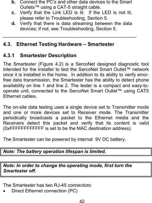 42b.  Connect the PC&rsquo;s and other data devices to the Smart Outlets&trade; using a CAT-5 straight cable. c.  Verify that the Link LED is lit.  If the LED is not lit, please refer to Troubleshooting, Section 5. d.  Verify that there is data streaming between the data devices; if not, see Troubleshooting, Section 5. 4.3.  Ethernet Testing Hardware &ndash; Smartester 4.3.1 Smartester Description The Smartester (Figure 4.2) is a SercoNet designed diagnostic tool intended for the installer to test the SercoNet Smart Outlet&trade; network once it is installed in the home.  In addition to its ability to verify error-free data transmission, the Smartester has the ability to detect phone availability on line 1 and line 2. The tester is a compact and easy-to-operate unit, connected to the SercoNet Smart Outlet&trade; using CAT5 Ethernet cables.   The on-site data testing uses a single device set to Transmitter mode and one or more devices set to Receiver mode. The Transmitter periodically broadcasts a packet to the Ethernet media and the Receivers detect this packet and verify that its content is valid (0xFFFFFFFFFFFF is set to be the MAC destination address).  The Smartester can be powered by internal  9V DC battery.  Note: The battery operation lifespan is limited.  Note: In order to change the operating mode, first turn the Smartester off.              The Smartester has two RJ-45 connectors: &bull;  Direct Ethernet connection (PC) 