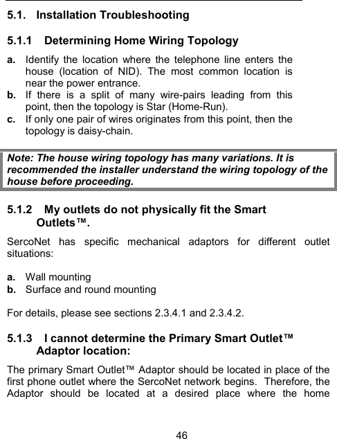 465.1. Installation Troubleshooting 5.1.1  Determining Home Wiring Topology a.  Identify the location where the telephone line enters the house (location of NID). The most common location is near the power entrance.  b.  If there is a split of many wire-pairs leading from this point, then the topology is Star (Home-Run).  c.  If only one pair of wires originates from this point, then the topology is daisy-chain.  Note: The house wiring topology has many variations. It is recommended the installer understand the wiring topology of the house before proceeding. 5.1.2  My outlets do not physically fit the Smart Outlets&trade;. SercoNet has specific mechanical adaptors for different outlet situations:  a.  Wall mounting b.  Surface and round mounting  For details, please see sections 2.3.4.1 and 2.3.4.2.  5.1.3  I cannot determine the Primary Smart Outlet&trade; Adaptor location: The primary Smart Outlet&trade; Adaptor should be located in place of the first phone outlet where the SercoNet network begins.  Therefore, the Adaptor should be located at a desired place where the home 