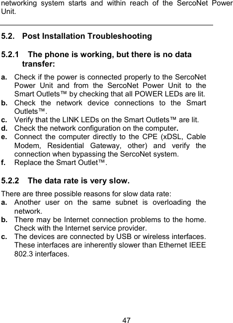 47networking system starts and within reach of the SercoNet Power Unit.  5.2.  Post Installation Troubleshooting 5.2.1  The phone is working, but there is no data transfer: a.  Check if the power is connected properly to the SercoNet Power Unit and from the SercoNet Power Unit to the Smart Outlets&trade; by checking that all POWER LEDs are lit. b.  Check the network device connections to the Smart Outlets&trade;. c.  Verify that the LINK LEDs on the Smart Outlets&trade; are lit.  d.  Check the network configuration on the computer.  e.  Connect the computer directly to the CPE (xDSL, Cable Modem, Residential Gateway, other) and verify the connection when bypassing the SercoNet system. f.  Replace the Smart Outlet&trade;.  5.2.2  The data rate is very slow. There are three possible reasons for slow data rate:   a.  Another user on the same subnet is overloading the network.  b.  There may be Internet connection problems to the home. Check with the Internet service provider.  c.  The devices are connected by USB or wireless interfaces. These interfaces are inherently slower than Ethernet IEEE 802.3 interfaces. 