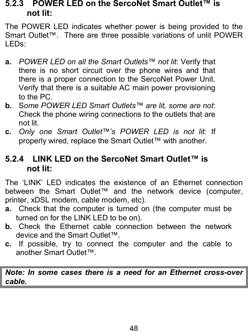 485.2.3  POWER LED on the SercoNet Smart Outlet&trade; is not lit: The POWER LED indicates whether power is being provided to the Smart Outlet&trade;.  There are three possible variations of unlit POWER LEDs: a.  POWER LED on all the Smart Outlets&trade; not lit: Verify that there is no short circuit over the phone wires and that there is a proper connection to the SercoNet Power Unit.  Verify that there is a suitable AC main power provisioning to the PC. b.  Some POWER LED Smart Outlets&trade; are lit, some are not: Check the phone wiring connections to the outlets that are not lit. c.  Only one Smart Outlet&trade;&rsquo;s POWER LED is not lit: If properly wired, replace the Smart Outlet&trade; with another. 5.2.4  LINK LED on the SercoNet Smart Outlet&trade; is not lit: The &lsquo;LINK&rsquo; LED indicates the existence of an Ethernet connection between the Smart Outlet&trade; and the network device (computer, printer, xDSL modem, cable modem, etc). a.  Check that the computer is turned on (the computer must be turned on for the LINK LED to be on). b.  Check the Ethernet cable connection between the network device and the Smart Outlet&trade;.  c.  If possible, try to connect the computer and the cable to another Smart Outlet&trade;.  Note: In some cases there is a need for an Ethernet cross-over cable.  