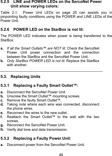 495.2.5  LINE and POWER LEDs on the SercoNet Power Unit show varying colors: Table 2.1:  Power Unit LEDs on page 20 can assists you in pinpointing faulty conditions using the POWER and LINE LEDs of the Power Unit. 5.2.6  POWER LED on the StarBox is not lit: The POWER LED indicates when power is being transferred to the StarBox.  a.  If all the Smart Outlets&trade; are NOT lit: Check the SercoNet Power Unit power connection and the connection between the StarBox and the SercoNet Power Unit. b.  Only StarBox POWER LED is not lit: Replace the StarBox with another. 5.3. Replacing Units 5.3.1  Replacing a Faulty Smart Outlet&trade;: a.  Disconnect the SercoNet Power Unit. b.  Unscrew the Smart Outlet&trade; mounting screws. c.  Remove the faulty Smart Outlet&trade;. d.  Taking note where each wire was connected, disconnect the phone wires. e.  Reconnect the wires to the new outlet. f.  Reattach the Smart Outlet&trade; to the wall with the two screws. g.  Reconnect the SercoNet Power Unit.   h.  Verify dial tone and data transmission. 5.3.2  Replacing a Faulty Power Unit: a.  Disconnect power from the SercoNet Power Unit. 