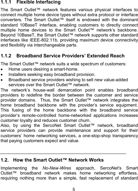 5 1.1.1 Flexible Interfacing The Smart Outlet&trade; network features various physical interfaces to connect multiple home device types without extra protocol or interface converters. The Smart Outlet&trade; itself is endowed with the dominant standard 10BaseT interface, enabling customers to directly connect multiple home devices to the Smart Outlet&trade; network&rsquo;s backbone.  Beyond 10BaseT, the Smart Outlet&trade; network supports other standard interfaces like IEEE-802.11b, providing maximum device connectivity and flexibility via interchangeable parts.  1.1.2  Broadband Service Providers&rsquo; Extended Reach The Smart Outlet&trade; network suits a wide spectrum of customers:  &bull;  Home users desiring a smart-home. &bull;  Installers seeking easy broadband provision. &bull;  Broadband service providers wishing to sell new value-added services over the Smart Outlet&trade; network.   The network&rsquo;s house-wall demarcation point enables broadband providers to redefine the border between the customer and service provider domains.  Thus, the Smart Outlet&trade; network integrates the home broadband backbone with the provider&rsquo;s service equipment.  This fusing of the home backbone with the broadband service provider&rsquo;s remote-controlled home-networked applications increases customer loyalty and reduces customer churn.   Also, by using the SercoNet Smart Outlet&trade; network, broadband service providers can provide maintenance and support for their customers&rsquo; home networking services, a one-stop-shop transparency that paying customers expect and value.  1.2.  How the Smart Outlet&trade; Network Works Implementing the No-New-Wires  approach, SercoNet's Smart Outlet&trade; broadband network makes home networking effortless, requiring nothing more than a simple, fast replacement of standard 