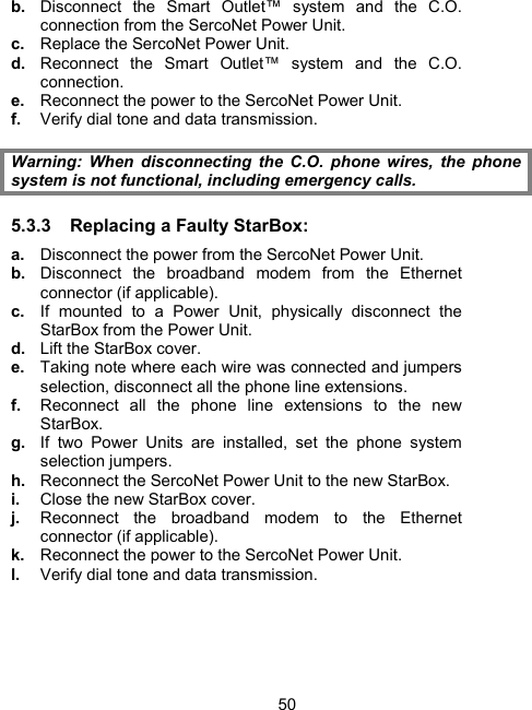 50b.  Disconnect the Smart Outlet&trade; system and the C.O. connection from the SercoNet Power Unit. c.  Replace the SercoNet Power Unit. d.  Reconnect the Smart Outlet&trade; system and the C.O. connection. e.  Reconnect the power to the SercoNet Power Unit. f.  Verify dial tone and data transmission.  Warning: When disconnecting the C.O. phone wires, the phone system is not functional, including emergency calls. 5.3.3  Replacing a Faulty StarBox:   a.  Disconnect the power from the SercoNet Power Unit. b.  Disconnect the broadband modem from the Ethernet connector (if applicable). c.  If mounted to a Power Unit, physically disconnect the StarBox from the Power Unit. d.  Lift the StarBox cover. e.  Taking note where each wire was connected and jumpers selection, disconnect all the phone line extensions.  f.  Reconnect all the phone line extensions to the new StarBox. g.  If two Power Units are installed, set the phone system selection jumpers. h.  Reconnect the SercoNet Power Unit to the new StarBox. i.  Close the new StarBox cover. j.  Reconnect the broadband modem to the Ethernet connector (if applicable). k.  Reconnect the power to the SercoNet Power Unit. l.  Verify dial tone and data transmission. 