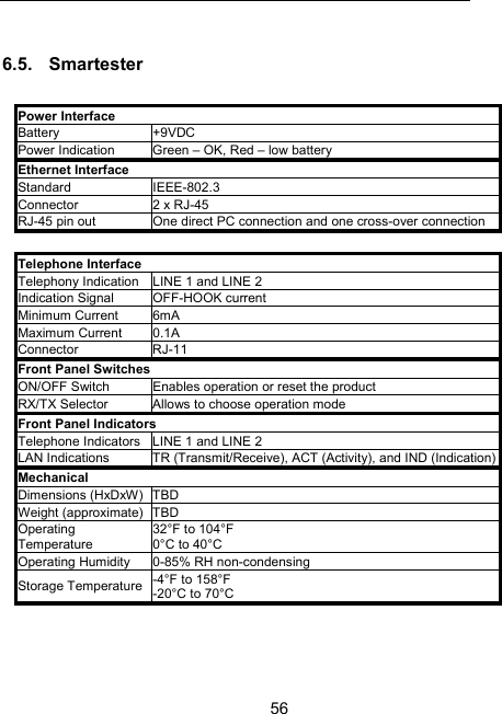 56 6.5. Smartester   Power Interface Battery +9VDC Power Indication  Green &ndash; OK, Red &ndash; low battery Ethernet Interface Standard   IEEE-802.3 Connector  2 x RJ-45 RJ-45 pin out   One direct PC connection and one cross-over connection  Telephone Interface Telephony Indication  LINE 1 and LINE 2 Indication Signal  OFF-HOOK current Minimum Current  6mA Maximum Current  0.1A Connector RJ-11 Front Panel Switches ON/OFF Switch  Enables operation or reset the product RX/TX Selector  Allows to choose operation mode Front Panel Indicators Telephone Indicators  LINE 1 and LINE 2 LAN Indications  TR (Transmit/Receive), ACT (Activity), and IND (Indication)Mechanical Dimensions (HxDxW)  TBD Weight (approximate)  TBD Operating Temperature 32&deg;F to 104&deg;F 0&deg;C to 40&deg;C Operating Humidity  0-85% RH non-condensing Storage Temperature  -4&deg;F to 158&deg;F -20&deg;C to 70&deg;C 