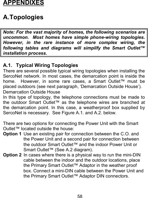 58APPENDIXES  A. Topologies  Note: For the vast majority of homes, the following scenarios are uncommon.  Most homes have simple phone-wiring topologies.  However, in the rare instance of more complex wiring, the following tables and diagrams will simplify the Smart Outlet&trade; installation process.  A.1. Typical Wiring Topologies There are several possible typical wiring topologies when installing the SercoNet network. In most cases, the demarcation point is inside the home.  However, in some rare cases, a Smart Outlet&trade; must be placed outdoors (see next paragraph, &lsquo;Demarcation Outside House&rsquo;).   Demarcation Outside House In this type of topology, the telephone connections must be made to the outdoor Smart Outlet&trade; as the telephone wires are branched at the demarcation point. In this case, a weatherproof box supplied by SercoNet is necessary.  See Figure A.1. and A.2. below.  There are two options for connecting the Power Unit with the Smart Outlet&trade; located outside the house: Option 1  Use an existing pair for connection between the C.O. and the Power Unit and a second pair for connection between the outdoor Smart Outlet&trade; and the indoor Power Unit or Smart Outlet&trade; (See A.2 diagram). Option 2  In cases where there is a physical way to run the mini-DIN cable between the indoor and the outdoor locations, place the Primary Smart Outlet&trade; Adaptor in the weather proof box. Connect a mini-DIN cable between the Power Unit and the Primary Smart Outlet&trade; Adaptor DIN connectors.  