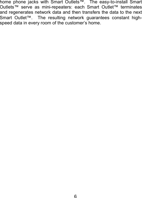 6 home phone jacks with Smart Outlets&trade;.  The easy-to-install Smart Outlets&trade; serve as mini-repeaters: each Smart Outlet&trade; terminates and regenerates network data and then transfers the data to the next Smart Outlet&trade;.  The resulting network guarantees constant high-speed data in every room of the customer&rsquo;s home. 