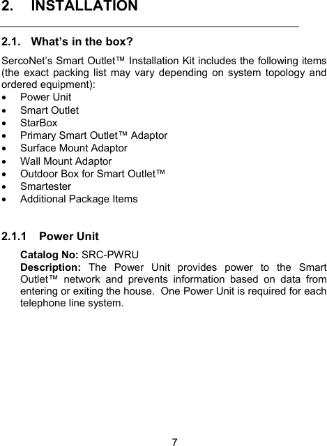 7 2. INSTALLATION 2.1.  What&rsquo;s in the box? SercoNet&rsquo;s Smart Outlet&trade; Installation Kit includes the following items (the exact packing list may vary depending on system topology and ordered equipment):   &bull; Power Unit &bull; Smart Outlet &bull; StarBox &bull;  Primary Smart Outlet&trade; Adaptor &bull;  Surface Mount Adaptor  &bull;  Wall Mount Adaptor &bull;  Outdoor Box for Smart Outlet&trade; &bull; Smartester &bull;  Additional Package Items  2.1.1 Power Unit Catalog No: SRC-PWRU  Description: The Power Unit provides power to the Smart Outlet&trade; network and prevents information based on data from entering or exiting the house.  One Power Unit is required for each telephone line system.  