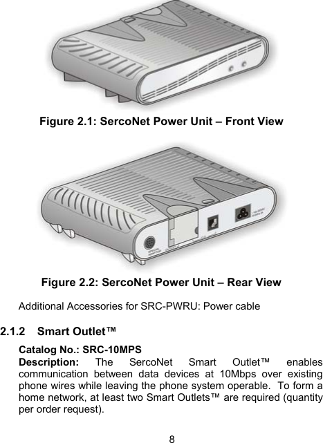 8  Figure 2.1: SercoNet Power Unit &ndash; Front View   Figure 2.2: SercoNet Power Unit &ndash; Rear View  Additional Accessories for SRC-PWRU: Power cable 2.1.2 Smart Outlet&trade; Catalog No.: SRC-10MPS Description: The SercoNet Smart Outlet&trade; enables communication between data devices at 10Mbps over existing phone wires while leaving the phone system operable.  To form a home network, at least two Smart Outlets&trade; are required (quantity per order request). 