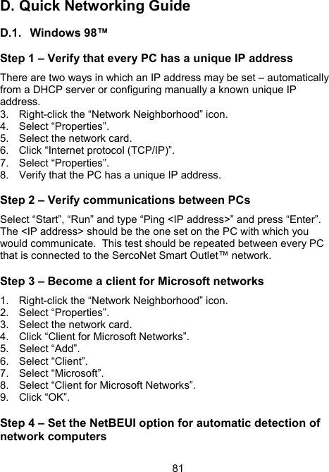 81D.  Quick Networking Guide  D.1. Windows 98&trade; Step 1 &ndash; Verify that every PC has a unique IP address There are two ways in which an IP address may be set &ndash; automatically from a DHCP server or configuring manually a known unique IP address.  3.  Right-click the &ldquo;Network Neighborhood&rdquo; icon.   4. Select &ldquo;Properties&rdquo;. 5.  Select the network card. 6.  Click &ldquo;Internet protocol (TCP/IP)&rdquo;. 7.  Select &ldquo;Properties&rdquo;.   8.  Verify that the PC has a unique IP address. Step 2 &ndash; Verify communications between PCs Select &ldquo;Start&rdquo;, &ldquo;Run&rdquo; and type &ldquo;Ping <IP address>&rdquo; and press &ldquo;Enter&rdquo;. The <IP address> should be the one set on the PC with which you would communicate.  This test should be repeated between every PC that is connected to the SercoNet Smart Outlet&trade; network. Step 3 &ndash; Become a client for Microsoft networks 1.  Right-click the &ldquo;Network Neighborhood&rdquo; icon. 2. Select &ldquo;Properties&rdquo;. 3.  Select the network card. 4.  Click &ldquo;Client for Microsoft Networks&rdquo;. 5. Select &ldquo;Add&rdquo;. 6. Select &ldquo;Client&rdquo;. 7. Select &ldquo;Microsoft&rdquo;. 8.  Select &ldquo;Client for Microsoft Networks&rdquo;.   9. Click &ldquo;OK&rdquo;. Step 4 &ndash; Set the NetBEUI option for automatic detection of network computers 