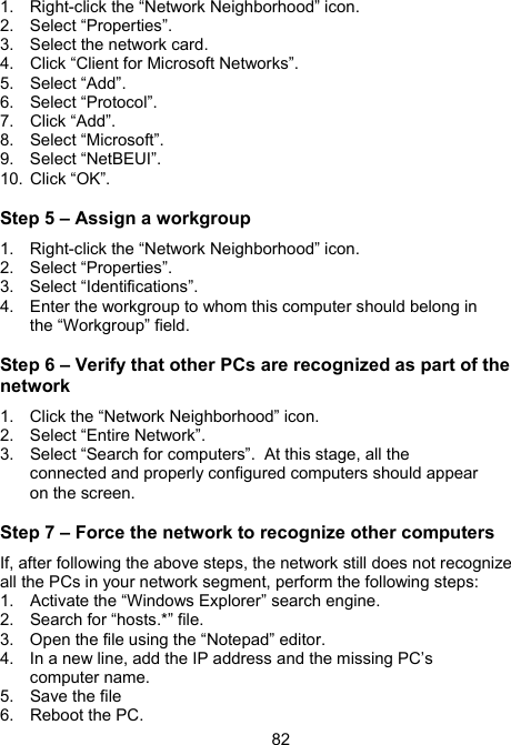 821.  Right-click the &ldquo;Network Neighborhood&rdquo; icon. 2. Select &ldquo;Properties&rdquo;. 3.  Select the network card. 4.  Click &ldquo;Client for Microsoft Networks&rdquo;. 5. Select &ldquo;Add&rdquo;. 6. Select &ldquo;Protocol&rdquo;. 7.  Click &ldquo;Add&rdquo;.   8. Select &ldquo;Microsoft&rdquo;. 9.  Select &ldquo;NetBEUI&rdquo;.  10. Click &ldquo;OK&rdquo;. Step 5 &ndash; Assign a workgroup 1.  Right-click the &ldquo;Network Neighborhood&rdquo; icon. 2. Select &ldquo;Properties&rdquo;. 3.  Select &ldquo;Identifications&rdquo;.   4.  Enter the workgroup to whom this computer should belong in the &ldquo;Workgroup&rdquo; field. Step 6 &ndash; Verify that other PCs are recognized as part of the network 1.  Click the &ldquo;Network Neighborhood&rdquo; icon. 2.  Select &ldquo;Entire Network&rdquo;. 3.  Select &ldquo;Search for computers&rdquo;.  At this stage, all the connected and properly configured computers should appear on the screen. Step 7 &ndash; Force the network to recognize other computers If, after following the above steps, the network still does not recognize all the PCs in your network segment, perform the following steps: 1.  Activate the &ldquo;Windows Explorer&rdquo; search engine. 2.  Search for &ldquo;hosts.*&rdquo; file.  3.  Open the file using the &ldquo;Notepad&rdquo; editor.  4.  In a new line, add the IP address and the missing PC&rsquo;s computer name.  5.  Save the file 6.  Reboot the PC. 