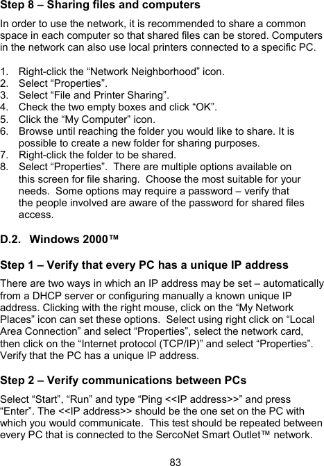 83Step 8 &ndash; Sharing files and computers In order to use the network, it is recommended to share a common space in each computer so that shared files can be stored. Computers in the network can also use local printers connected to a specific PC.    1.  Right-click the &ldquo;Network Neighborhood&rdquo; icon. 2. Select &ldquo;Properties&rdquo;. 3.  Select &ldquo;File and Printer Sharing&rdquo;.    4.  Check the two empty boxes and click &ldquo;OK&rdquo;.   5.  Click the &ldquo;My Computer&rdquo; icon. 6.  Browse until reaching the folder you would like to share. It is possible to create a new folder for sharing purposes.   7.  Right-click the folder to be shared. 8.  Select &ldquo;Properties&rdquo;.  There are multiple options available on this screen for file sharing.  Choose the most suitable for your needs.  Some options may require a password &ndash; verify that the people involved are aware of the password for shared files access.  D.2. Windows 2000&trade; Step 1 &ndash; Verify that every PC has a unique IP address There are two ways in which an IP address may be set &ndash; automatically from a DHCP server or configuring manually a known unique IP address. Clicking with the right mouse, click on the &ldquo;My Network Places&rdquo; icon can set these options.  Select using right click on &ldquo;Local Area Connection&rdquo; and select &ldquo;Properties&rdquo;, select the network card, then click on the &ldquo;Internet protocol (TCP/IP)&rdquo; and select &ldquo;Properties&rdquo;.  Verify that the PC has a unique IP address. Step 2 &ndash; Verify communications between PCs Select &ldquo;Start&rdquo;, &ldquo;Run&rdquo; and type &ldquo;Ping <<IP address>>&rdquo; and press &ldquo;Enter&rdquo;. The <<IP address>> should be the one set on the PC with which you would communicate.  This test should be repeated between every PC that is connected to the SercoNet Smart Outlet&trade; network. 