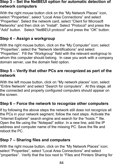 84Step 3 &ndash; Set the NetBEUI option for automatic detection of network computers With the right mouse button click on the &ldquo;My Network Places&rdquo; icon, select &ldquo;Properties&rdquo;, select &ldquo;Local Area Connections&rdquo; and select &ldquo;Properties&rdquo;. Select the network card, select &ldquo;Client for Microsoft Networks&rdquo; and then click on &ldquo;Install&rdquo;. Select &ldquo;Protocol&rdquo; and press the &ldquo;Add&rdquo; button.   Select &ldquo;NetBEUI protocol&rdquo; and press the &ldquo;OK&rdquo; button. Step 4 &ndash; Assign a workgroup With the right mouse button, click on the &ldquo;My Computer&rdquo; icon; select &ldquo;Properties&rdquo;, select the &ldquo;Network Identifications&rdquo; and select &ldquo;Properties&rdquo;.  Fill the &ldquo;Workgroup&rdquo; field with the relevant workgroup to whom this computer should belong.  In case you work with a company domain server, use the domain field option. Step 5 &ndash; Verify that other PCs are recognized as part of the network With the left mouse button, click on &ldquo;My network places&rdquo; icon, select &ldquo;Entire Network&rdquo; and select &ldquo;Search for computers&rdquo;.  At this stage, all the connected and properly configured computers should appear on the screen. Step 6 &ndash; Force the network to recognize other computers If by following the above steps the network still does not recognize all the PCs in your network segment, follow the next steps. Activate the &ldquo;Internet Explorer&rdquo; search engine and search for the &ldquo;hosts.*&rdquo; file. Open the file using the &ldquo;Notepad&rdquo; editor. In a new line, add the IP address and computer name of the missing PC. Save the file and reboot the PC. Step 7 &ndash; Sharing files and computers With the right mouse button, click on the &ldquo;My Network Places&rdquo; icon; select &ldquo;Properties&rdquo;, select &ldquo;Local Area Connections&rdquo; and select &ldquo;properties&rdquo;.  Verify that the box next to &ldquo;Files and Printers Sharing for 